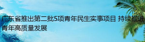 廣東省推出第二批5項青年民生實事項目 持續推進青年高質量發展